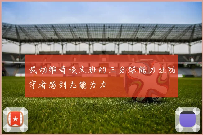 武切维奇谈文班的三分球能力让防守者感到无能为力