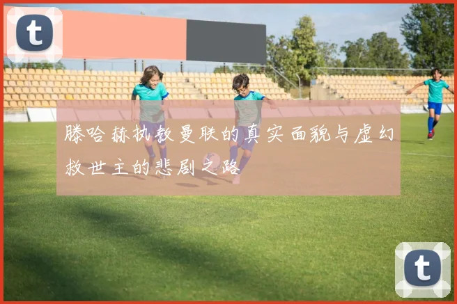 滕哈赫执教曼联的真实面貌与虚幻救世主的悲剧之路