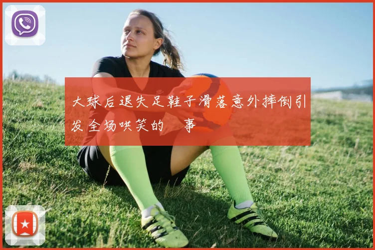 大球后退失足鞋子滑落意外摔倒引发全场哄笑的囧事