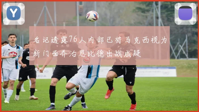 名记透露76人内部已将马克西视为新门面乔治恩比德出战成疑