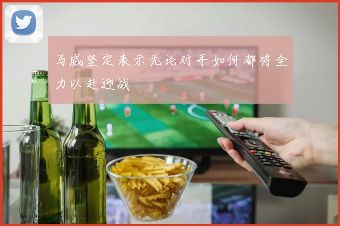 马威坚定表示无论对手如何都将全力以赴迎战