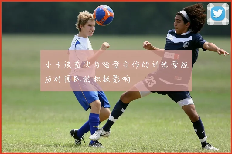 小卡谈首次与哈登合作的训练营经历对团队的积极影响