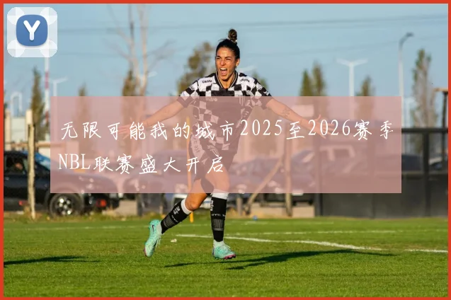 无限可能我的城市2025至2026赛季NBL联赛盛大开启