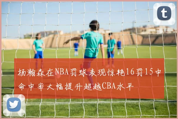 杨瀚森在NBA罚球表现惊艳16罚15中命中率大幅提升超越CBA水平