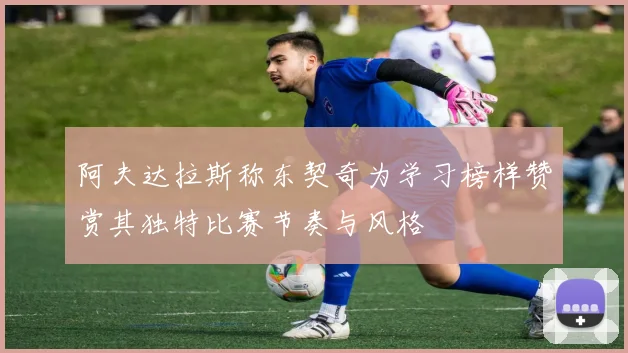 阿夫达拉斯称东契奇为学习榜样赞赏其独特比赛节奏与风格