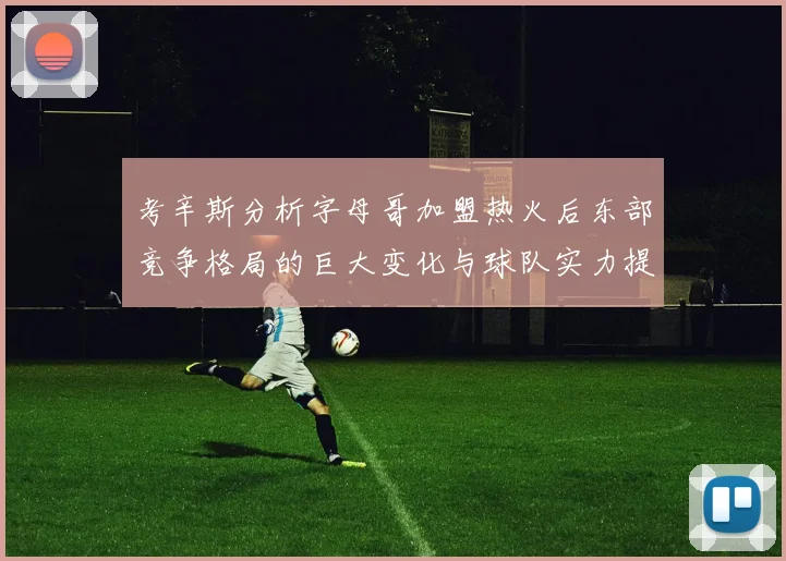 考辛斯分析字母哥加盟热火后东部竞争格局的巨大变化与球队实力提升
