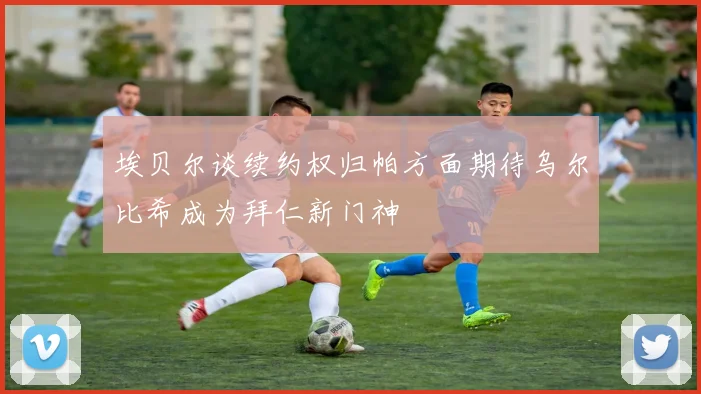 埃贝尔谈续约权归帕方面期待乌尔比希成为拜仁新门神