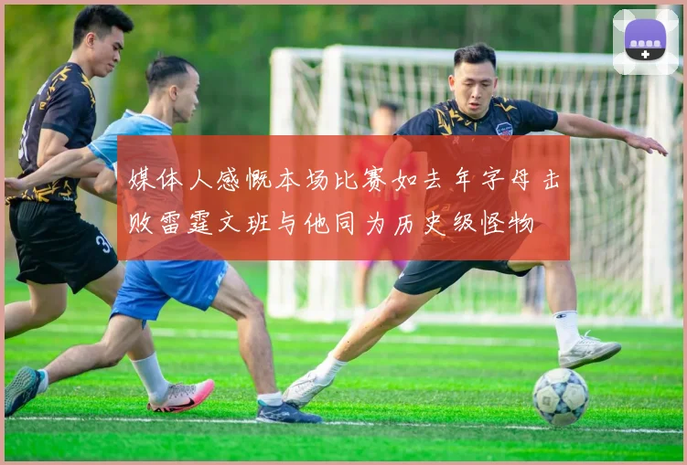 媒体人感慨本场比赛如去年字母击败雷霆文班与他同为历史级怪物