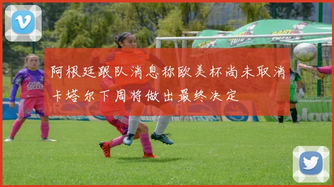 阿根廷跟队消息称欧美杯尚未取消卡塔尔下周将做出最终决定
