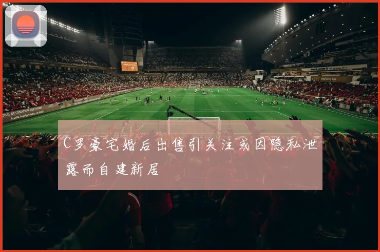 C罗豪宅婚后出售引关注或因隐私泄露而自建新居
