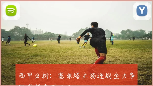 西甲分析：塞尔塔主场迎战全力争胜有望拿下三分