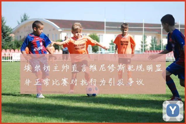 埃尔切主帅直言维尼修斯犯规明显非正常比赛对抗行为引发争议