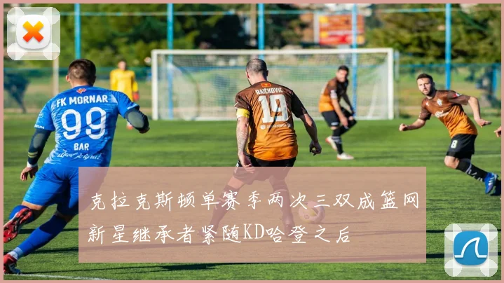 克拉克斯顿单赛季两次三双成篮网新星继承者紧随KD哈登之后